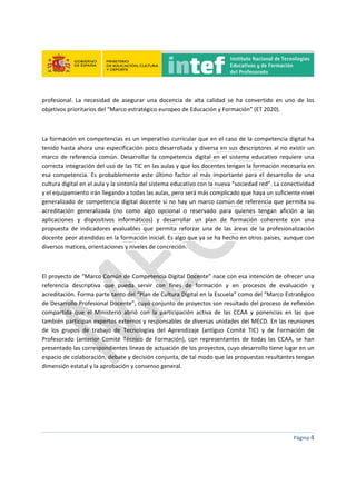  
 
 
 
Página 4 
 
profesional.  La  necesidad  de  asegurar  una  docencia  de  alta  calidad  se  ha  convertido  en  uno  de  los 
objetivos prioritarios del “Marco estratégico europeo de Educación y Formación” (ET 2020).  
 
La formación en competencias es un imperativo curricular que en el caso de la competencia digital ha 
tenido hasta ahora una especificación poco desarrollada y diversa en sus descriptores al no existir un 
marco  de  referencia  común.  Desarrollar  la  competencia  digital  en  el  sistema  educativo  requiere  una 
correcta integración del uso de las TIC en las aulas y que los docentes tengan la formación necesaria en 
esa  competencia.  Es  probablemente  este  último  factor  el  más  importante  para  el  desarrollo  de  una 
cultura digital en el aula y la sintonía del sistema educativo con la nueva “sociedad red”. La conectividad 
y el equipamiento irán llegando a todas las aulas, pero será más complicado que haya un suficiente nivel 
generalizado de competencia digital docente si no hay un marco común de referencia que permita su 
acreditación  generalizada  (no  como  algo  opcional  o  reservado  para  quienes  tengan  afición  a  las 
aplicaciones  y  dispositivos  informáticos)  y  desarrollar  un  plan  de  formación  coherente  con  una 
propuesta  de  indicadores  evaluables  que  permita  reforzar  una  de  las  áreas  de  la  profesionalización 
docente peor atendidas en la formación inicial. Es algo que ya se ha hecho en otros países, aunque con 
diversos matices, orientaciones y niveles de concreción. 
 
El proyecto de “Marco Común de Competencia Digital Docente” nace con esa intención de ofrecer una 
referencia  descriptiva  que  pueda  servir  con  fines  de  formación  y  en  procesos  de  evaluación  y 
acreditación. Forma parte tanto del “Plan de Cultura Digital en la Escuela” como del “Marco Estratégico 
de Desarrollo Profesional Docente”, cuyo conjunto de proyectos son resultado del proceso de reflexión 
compartida  que  el  Ministerio  abrió  con  la  participación  activa  de  las  CCAA  y  ponencias  en  las  que 
también participan expertos externos y responsables de diversas unidades del MECD. En las reuniones 
de  los  grupos  de  trabajo  de  Tecnologías  del  Aprendizaje  (antiguo  Comité  TIC)  y  de  Formación  de 
Profesorado  (anterior  Comité  Técnico  de  Formación),  con  representantes  de  todas  las  CCAA,  se  han 
presentado las correspondientes líneas de actuación de los proyectos, cuyo desarrollo tiene lugar en un 
espacio de colaboración, debate y decisión conjunta, de tal modo que las propuestas resultantes tengan 
dimensión estatal y la aprobación y consenso general. 
   
 
