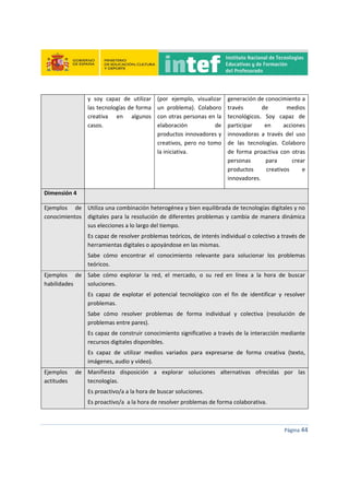  
 
 
 
Página 44 
 
y  soy  capaz  de  utilizar 
las tecnologías de forma 
creativa  en  algunos 
casos. 
(por  ejemplo,  visualizar 
un  problema).  Colaboro 
con otras personas en la 
elaboración  de 
productos innovadores y 
creativos,  pero  no  tomo 
la iniciativa. 
generación de conocimiento a 
través  de  medios 
tecnológicos.  Soy  capaz  de 
participar  en  acciones 
innovadoras  a  través  del  uso 
de  las  tecnologías.  Colaboro 
de  forma  proactiva  con  otras 
personas  para  crear 
productos  creativos  e 
innovadores. 
Dimensión 4   
Ejemplos  de 
conocimientos 
Utiliza una combinación heterogénea y bien equilibrada de tecnologías digitales y no 
digitales para la resolución de diferentes problemas y cambia de manera dinámica 
sus elecciones a lo largo del tiempo. 
Es capaz de resolver problemas teóricos, de interés individual o colectivo a través de 
herramientas digitales o apoyándose en las mismas. 
Sabe  cómo  encontrar  el  conocimiento  relevante  para  solucionar  los  problemas 
teóricos. 
Ejemplos  de 
habilidades 
Sabe  cómo  explorar  la  red,  el  mercado,  o  su  red  en  línea  a  la  hora  de  buscar 
soluciones. 
Es  capaz  de  explotar  el  potencial  tecnológico  con  el  fin  de  identificar  y  resolver 
problemas. 
Sabe  cómo  resolver  problemas  de  forma  individual  y  colectiva  (resolución  de 
problemas entre pares). 
Es capaz de construir conocimiento significativo a través de la interacción mediante 
recursos digitales disponibles. 
Es  capaz  de  utilizar  medios  variados  para  expresarse  de  forma  creativa  (texto, 
imágenes, audio y vídeo). 
Ejemplos  de 
actitudes 
Manifiesta  disposición  a  explorar  soluciones  alternativas  ofrecidas  por  las 
tecnologías. 
Es proactivo/a a la hora de buscar soluciones. 
Es proactivo/a  a la hora de resolver problemas de forma colaborativa. 
 