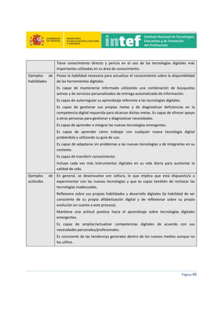 
 
 
 
Página 46 
 
Tiene  conocimiento  directo  y  pericia  en  el  uso  de  las  tecnologías  digitales  más 
importantes utilizadas en su área de conocimiento. 
Ejemplos  de 
habilidades 
Posee la habilidad necesaria para actualizar el conocimiento sobre la disponibilidad 
de las herramientas digitales. 
Es  capaz  de  mantenerse  informado  utilizando  una  combinación  de  búsquedas 
activas y de servicios personalizados de entrega automatizada de información. 
Es capaz de autorregular su aprendizaje referente a las tecnologías digitales. 
Es  capaz  de  gestionar  sus  propias  metas  y  de  diagnosticar  deficiencias  en  la 
competencia digital requerida para alcanzar dichas metas. Es capaz de ofrecer apoyo 
a otras personas para gestionar y diagnosticar necesidades. 
Es capaz de aprender e integrar las nuevas tecnologías emergentes. 
Es  capaz  de  aprender  cómo  trabajar  con  cualquier  nueva  tecnología  digital 
probándola y utilizando su guía de uso. 
Es capaz de adaptarse sin problemas a las nuevas tecnologías y de integrarlas en su 
contexto. 
Es capaz de transferir conocimiento. 
Incluye  cada  vez  más  instrumentos  digitales  en  su  vida  diaria  para  aumentar  la 
calidad de vida. 
Ejemplos  de 
actitudes 
En  general,  se  desenvuelve  con  soltura,  lo  que  implica  que  está  dispuesto/a  a 
experimentar  con  las  nuevas  tecnologías  y  que  es  capaz  también  de  rechazar  las 
tecnologías inadecuadas. 
Reflexiona sobre sus propias habilidades y desarrollo digitales (la habilidad de ser 
consciente  de  su  propia  alfabetización  digital  y  de  reflexionar  sobre  su  propia 
evolución en cuanto a este proceso). 
Mantiene  una  actitud  positiva  hacia  el  aprendizaje  sobre  tecnologías  digitales 
emergentes. 
Es  capaz  de  ampliar/actualizar  competencias  digitales  de  acuerdo  con  sus 
necesidades personales/profesionales. 
Es consciente de las tendencias generales dentro de los nuevos medios aunque no 
los utilice. 
   
 