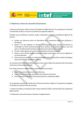  
 
 
 
Página 5 
 
2. Objetivos y líneas de actuación del proyecto. 
 
La Ponencia del proyecto “Marco Común de Competencia Digital Docente” se constituyó en la sesión del 
3 de diciembre de 2012, en la que se concretaron los siguientes objetivos: 
Posibilitar  que los profesores conozcan, ayuden a desarrollar  y evalúen la competencia  digital de los 
alumnos.  
 Facilitar  una  referencia  común  con  descriptores  de  la  competencia  digital  para  profesores  y 
formadores.  
 Ayudar  a  ser  más  exigentes  en  relación  a  la  competencia  digital  docente  (actualmente  la 
Universidad  no  forma  suficientemente  al  futuro  profesor  en  competencia  digital  y,  por  otra 
parte, en la Administración tampoco es requisito para el ejercicio de la docencia). 
 Permitir a todos disponer de una lista de competencias mínimas de docentes. 
 Ayudar a que el docente tenga la competencia digital necesaria para usar recursos digitales en 
sus tareas docentes.  
 Influir para que se produzca un cambio metodológico tanto en el uso de los medios tecnológicos 
como en los métodos educativos en general. 
Los miembros de la Ponencia manifestaron que el marco común debe tener presente tanto la formación 
inicial como continua del profesorado. 
En la sesión inicial ya se establecieron las siguientes líneas de actuación: 
 Línea 1: Propuesta de marco común de referencia. 
 Línea 2: Plan de evaluación y acreditación de Profesores y de Centros.  
 Línea 3: Impulso en paralelo a la formación docente en competencia digital. 
 
En las siguientes sesiones, los miembros de la Ponencia acordaron trabajar en los siguientes entregables 
en relación con la primera línea de actuación: 
1. Informe de análisis y conclusiones sobre marcos existentes (CCAA e internacionales) de competencia 
digital docente. 
1.1 Elaboración y envío de encuesta a CCAA para recogida de datos. 
 
