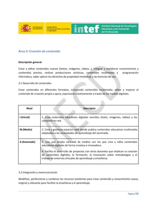  
 
 
 
Página 54 
 
 
Área 3: Creación de contenido 
 
Descripción general: 
Crear  y  editar  contenidos  nuevos  (textos,  imágenes,  videos…),  integrar  y  reelaborar  conocimientos  y 
contenidos  previos,  realizar  producciones  artísticas,  contenidos  multimedia  y    programación 
informática, saber aplicar los derechos de propiedad intelectual y las licencias de uso. 
3.1 Desarrollo de contenidos 
Crear  contenidos  en  diferentes  formatos,  incluyendo  contenidos  multimedia,  editar  y  mejorar  el 
contenido de creación propia o ajena, expresarse creativamente a través de los medios digitales. 
 
Nivel  Descriptor 
I (Inicial)  1.  Crea  materiales  educativos  digitales  sencillos  (texto,  imágenes,  tablas)  y  los 
comparte en red. 
M (Medio)  2. Crea y gestiona espacios web donde publica contenidos educativos multimedia 
adaptados a las necesidades de aprendizaje del alumnado. 
A (Avanzado)  3.  Usa  una  amplia  variedad  de  medios  con  los  que  crea  y  edita  contenidos 
educativos digitales de forma creativa e innovadora. 
4. Facilita el desarrollo de proyectos con otros docentes que implican la creación 
de  contenidos  digitales,  la  formación,  la  innovación  sobre  metodologías  y  el 
trabajo en entornos virtuales de aprendizaje y enseñanza. 
 
3.2 Integración y reestructuración 
Modificar, perfeccionar y combinar los recursos existentes para crear contenido y conocimiento nuevo, 
original y relevante para facilitar la enseñanza y el aprendizaje. 
 