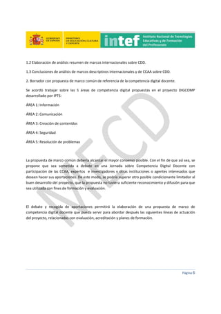  
 
 
 
Página 6 
 
1.2 Elaboración de análisis resumen de marcos internacionales sobre CDD. 
1.3 Conclusiones de análisis de marcos descriptivos internacionales y de CCAA sobre CDD. 
2. Borrador con propuesta de marco común de referencia de la competencia digital docente. 
Se  acordó  trabajar  sobre  las  5  áreas  de  competencia  digital  propuestas  en  el  proyecto  DIGCOMP 
desarrollado por IPTS:   
ÁREA 1: Información 
ÁREA 2: Comunicación 
ÁREA 3: Creación de contenidos 
ÁREA 4: Seguridad 
ÁREA 5: Resolución de problemas 
 
La propuesta de marco común debería alcanzar el mayor consenso posible. Con el fin de que así sea, se 
propone  que  sea  sometida  a  debate  en  una  Jornada  sobre  Competencia  Digital  Docente  con 
participación de las CCAA, expertos  e investigadores y otras instituciones o agentes interesados que 
deseen hacer sus aportaciones. De este modo, se podría superar otro posible condicionante limitador al 
buen desarrollo del proyecto, que la propuesta no tuviera suficiente reconocimiento y difusión para que 
sea utilizada con fines de formación y evaluación. 
 
El  debate  y  recogida  de  aportaciones  permitirá  la  elaboración  de  una  propuesta  de  marco  de 
competencia digital docente que pueda servir para abordar después las siguientes líneas de actuación 
del proyecto, relacionadas con evaluación, acreditación y planes de formación. 
   
 