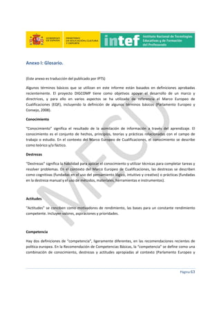  
 
 
 
Página 63 
 
Anexo I: Glosario. 
 
(Este anexo es traducción del publicado por IPTS) 
Algunos  términos  básicos  que  se  utilizan  en  este  informe  están  basados  en  definiciones  aprobadas 
recientemente.  El  proyecto  DIGCOMP  tiene  como  objetivos  apoyar  el  desarrollo  de  un  marco  y 
directrices,  y  para  ello  en  varios  aspectos  se  ha  utilizado  de  referencia  el  Marco  Europeo  de 
Cualificaciones  (EQF),  incluyendo  la  definición  de  algunos  términos  básicos  (Parlamento  Europeo  y 
Consejo, 2008). 
Conocimiento 
“Conocimiento”  significa  el  resultado  de  la  asimilación  de  información  a  través  del  aprendizaje.  El 
conocimiento  es  el  conjunto  de  hechos,  principios,  teorías  y  prácticas  relacionadas  con  el  campo  de 
trabajo o  estudio. En el  contexto  del Marco Europeo de Cualificaciones, el conocimiento se  describe 
como teórico y/o fáctico. 
Destrezas 
“Destrezas” significa la habilidad para aplicar el conocimiento y utilizar técnicas para completar tareas y 
resolver problemas.  En  el  contexto del  Marco  Europeo de  Cualificaciones,  las  destrezas  se describen 
como cognitivas (fundadas en el uso del pensamiento lógico, intuitivo y creativo) o prácticas (fundadas 
en la destreza manual y el uso de métodos, materiales, herramientas e instrumentos). 
 
Actitudes 
“Actitudes” se conciben como motivadores de rendimiento, las bases para un constante rendimiento 
competente. Incluyen valores, aspiraciones y prioridades. 
 
Competencia 
Hay dos definiciones de “competencia”, ligeramente diferentes, en las recomendaciones recientes de 
política europea. En la Recomendación de Competencias Básicas, la “competencia” se define como una 
combinación  de  conocimiento,  destrezas  y  actitudes  apropiadas  al  contexto  (Parlamento  Europeo  y 
 