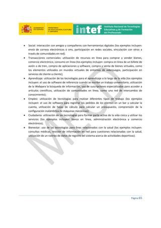  
 
 
 
Página 65 
 
 Social: interacción con amigos y compañeros con herramientas digitales (los ejemplos incluyen: 
envío  de  correos  electrónicos  o  sms,  participación  en  redes  sociales,  vinculación  con  otros  a 
través de comunidades en red). 
 Transacciones  comerciales:  utilización  de  recursos  en  línea  para  comprar  y  vender  bienes, 
comercio electrónico, consumo en línea (los ejemplos incluyen: compra en línea de un billete de 
avión o de tren, compra de aplicaciones y software, compra y venta de bienes virtuales, como 
los  elementos  utilizados  en  mundos  virtuales  de  entornos  de  videojuegos,  participación  en 
servicios de cliente a cliente); 
 Aprendizaje: utilización de las tecnologías para el aprendizaje a lo largo de la vida (los ejemplos 
incluyen: el uso de software de referencia cuando se escribe un trabajo universitario, utilización 
de la Webpara la búsqueda de información, uso de suscripciones especializadas para acceder a 
artículos  científicos,  utilización  de  comunidades  en  línea,  como  una  red  de  intercambio  de 
conocimiento); 
 Empleo:  utilización  de  tecnologías  para  realizar  diferentes  tipos  de  trabajo  (los  ejemplos 
incluyen: el uso de software para registrar los pedidos de los clientes en un bar y calcular la 
cuenta,  utilización  de  hojas  de  cálculo  para  calcular  un  presupuesto,  comprensión  de  la 
configuración inalámbrica de máquinas mecánicas); 
 Ciudadanía: utilización de las tecnologías para formar parte activa de la vida cívica y utilizar los 
servicios  (los  ejemplos  incluyen:  banca  en  línea,  administración  electrónica  y  comercio 
electrónico); 
 Bienestar: uso  de las tecnologías para  fines relacionados con la salud  (los ejemplos incluyen: 
consultas médicas, revisión de información en red para cuestiones relacionadas con la salud, 
utilización de un rastreo de datos de registro del sistema acerca de actividades deportivas). 
   
 