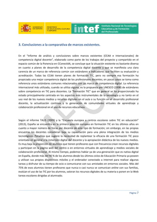  
 
 
 
Página 7 
 
3. Conclusiones a la comparativa de marcos existentes. 
 
En  el  “Informe  de  análisis  y  conclusiones  sobre  marcos  existentes  (CCAA  e  internacionales)  de 
competencia digital docente”, elaborado como parte de los trabajos del proyecto y compartido en el 
espacio común de la Ponencia en CConectAA, se concluye que la situación existente es bastante diversa 
en  cuanto  a  planes  de  desarrollo  de  la  competencia  digital  docente  y  que  se  manifiesta  una  clara 
carencia de un marco de referencia común con estándares e indicadores que faciliten su evaluación y 
acreditación.  Todas  las  CCAA  tienen  planes  de  formación  TIC,  pero  no  siempre  esa  formación  ha 
propiciado una mejor competencia digital de los profesionales docentes; en pocos casos se toma como 
referencia unos estándares comunes relacionados con un marco de competencia digital. La referencia 
internacional más utilizada, cuando se utiliza alguna, es la propuesta por UNESCO (2008) de estándares 
sobre competencia en TIC para docentes. La “formación TIC” que en general se ha proporcionado ha 
estado principalmente centrada en los aspectos más instrumentales de la tecnología y no tanto en el 
uso real de los nuevos medios y recursos digitales en el aula o su función en el desarrollo profesional 
docente,  la  actualización  continua  y  la  generación  de  comunidades  virtuales  de  aprendizaje  y 
colaboración profesional en el uso de recursos educativos.     
  
Según  el  informe  TALIS  (2009)  y  la  “Encuesta  europea  a  centros  escolares  sobre  TIC  en  educación” 
(2013), España se encuentra en la primera posición europea en formación TIC en los últimos años en 
cuanto a mayor número de horas por docente de este tipo de formación; sin embargo, en las propias 
encuestas  los  docentes  consideran  baja  su  capacitación  para  una  plena  integración  de  los  medios 
tecnológicos. Paradoja que sugiere la  necesidad de replantear la  eficacia de una  formación TIC poco 
orientada en general a la inmersión digital del docente y la apropiación didáctica de los nuevos medios. 
Es muy baja la proporción de alumnos que tienen profesores que con frecuencia crean recursos digitales 
y participan en la página web del centro o en entornos virtuales de aprendizaje y medios sociales de 
colaboración profesional. Al mismo tiempo, podemos hablar ya de una generación que es nativa digital 
en España, donde más del 90 % de los alumnos desde los últimos ciclos de Educación Primaria ya poseen 
y  utilizan  sus  propios  dispositivos  móviles  y  el  ordenador  conectado  a  Internet  para  realizar  algunas 
tareas y disfrutar de su tiempo de ocio o comunicarse con sus amistades en entornos sociales. Más del 
75% de esos alumnos tienen profesores que nunca o casi nunca se comunican online con sus familias, 
evalúan el uso de las TIC por los alumnos, valoran los recursos digitales de su materia o ponen en la Web 
tareas escolares dirigidas al alumnado.  
 
 