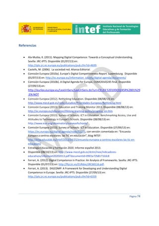  
 
 
 
Página 74 
 
Referencias 
 
 Ala‐Mutka, K. (2011). Mapping Digital Competence: Towards a Conceptual Understanding. 
Sevilla: JRC‐IPTS. Disponible (01/07/13) en: 
http://ipts.jrc.ec.europa.eu/publications/pub.cfm?id=4699. 
 Castells, M. (2006).  La sociedad red. Alianza Editorial. 
 Comisión Europea (2010a). Europe’s Digital Competitiveness Report. Luxembourg.  Disponible 
(01/07/13) en: http://ec.europa.eu/information_society/digital‐agenda/documents/ 
 Comisión Europea (2010b). A Digital Agenda for Europe, COM(2010)245 final. Disponible 
(27/09/13) en: 
http://eurlex.europa.eu/LexUriServ/LexUriServ.do?uri=CELEX:52010DC0245R%2801%29
:EN:NOT 
 Comisión Europea (2012). Rethinking Education. Disponible (08/08/13) en: 
http://www.mecd.gob.es/redie‐eurydice/Prioridades‐Europeas/Rethinking.html 
 Comisión Europea (2013). Education and Training Monitor 2013. Disponible (08/08/13) en: 
http://ec.europa.eu/education/lifelong‐learning‐policy/progress_en.htm 
 Comisión Europea (2013). Survey of Schools: ICT in Education. Benchmarking Access, Use and 
Attitudes to Technology in Europe’s Schools. Disponible (08/08/13) en: 
http://www.eun.org/observatory/surveyofschools/ 
 Comisión Europea (2013). Survey of Schools: ICT in Education. Disponible (27/09/13) en: 
https://ec.europa.eu/digital‐agenda/node/51275, con versión comentada en: “Encuesta 
Europea a centros escolares: las TIC en educación”, blog INTEF: 
http://blog.educalab.es/intef/2013/04/25/encuesta‐europea‐a‐centros‐escolares‐las‐tic‐en‐
educacion/ 
 Estrategia Educación y Formación 2020. Informe español 2013. 
 Disponible (08/10/13) en: http://www.mecd.gob.es/dctm/inee/indicadores‐
educativos/informeet20202013.pdf?documentId=0901e72b81732dc8 
 Ferrari, A. (2012). Digital Competence in Practice: An Analysis of Frameworks. Sevilla: JRC‐IPTS. 
Disponible (01/07/13) en: http://ftp.jrc.es/EURdoc/JRC68116.pdf. 
 Ferrari, A. (2013).  DIGCOMP: A Framework for Developing and Understanding Digital 
Competence in Europe. Sevilla: JRC‐IPTS. Disponible (27/09/13) en: 
http://ipts.jrc.ec.europa.eu/publications/pub.cfm?id=6359 
 