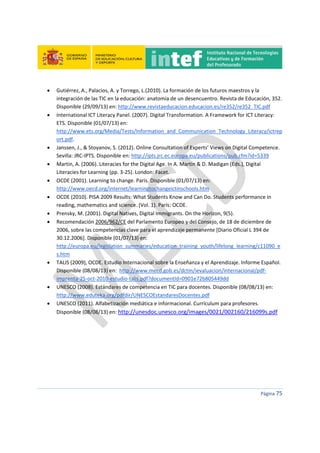  
 
 
 
Página 75 
 
 Gutiérrez, A., Palacios, A. y Torrego, L.(2010). La formación de los futuros maestros y la 
integración de las TIC en la educación: anatomía de un desencuentro. Revista de Educación, 352. 
Disponible (29/09/13) en: http://www.revistaeducacion.educacion.es/re352/re352_TIC.pdf 
 International ICT Literacy Panel. (2007). Digital Transformation. A Framework for ICT Literacy: 
ETS. Disponible (01/07/13) en:   
http://www.ets.org/Media/Tests/Information_and_Communication_Technology_Literacy/ictrep
ort.pdf. 
 Janssen, J., & Stoyanov, S. (2012). Online Consultation of Experts’ Views on Digital Competence. 
Sevilla: JRC‐IPTS. Disponible en: http://ipts.jrc.ec.europa.eu/publications/pub.cfm?id=5339 
 Martin, A. (2006). Literacies for the Digital Age. In A. Martin & D. Madigan (Eds.), Digital 
Literacies for Learning (pp. 3‐25). London: Facet. 
 OCDE (2001). Learning to change. París. Disponible (01/07/13) en: 
http://www.oecd.org/internet/learningtochangeictinschools.htm 
 OCDE (2010). PISA 2009 Results: What Students Know and Can Do. Students performance in 
reading, mathematics and science. (Vol. 1). París: OCDE. 
 Prensky, M. (2001). Digital Natives, Digital Immigrants. On the Horizon, 9(5). 
 Recomendación 2006/962/CE del Parlamento Europeo y del Consejo, de 18 de diciembre de 
2006, sobre las competencias clave para el aprendizaje permanente [Diario Oficial L 394 de 
30.12.2006]. Disponible (01/07/13) en: 
http://europa.eu/legislation_summaries/education_training_youth/lifelong_learning/c11090_e
s.htm 
 TALIS (2009), OCDE. Estudio Internacional sobre la Enseñanza y el Aprendizaje. Informe Español. 
Disponible (08/08/13) en:  http://www.mecd.gob.es/dctm/ievaluacion/internacional/pdf‐
imprenta‐25‐oct‐2010‐estudio‐talis.pdf?documentId=0901e72b805449dd 
 UNESCO (2008). Estándares de competencia en TIC para docentes. Disponible (08/08/13) en: 
http://www.eduteka.org/pdfdir/UNESCOEstandaresDocentes.pdf 
 UNESCO (2011). Alfabetización mediática e informacional. Currículum para profesores. 
Disponible (08/08/13) en: http://unesdoc.unesco.org/images/0021/002160/216099s.pdf 
 