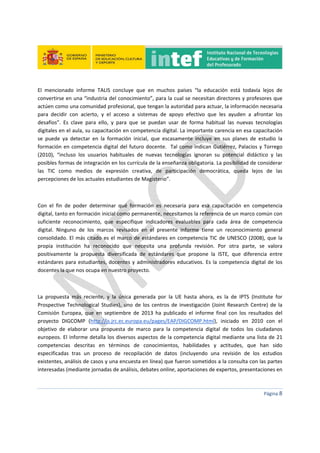  
 
 
 
Página 8 
 
El  mencionado  informe  TALIS  concluye  que  en  muchos  países  “la  educación  está  todavía  lejos  de 
convertirse en una “industria del conocimiento”, para la cual se necesitan directores y profesores que 
actúen como una comunidad profesional, que tengan la autoridad para actuar, la información necesaria 
para  decidir  con  acierto,  y  el  acceso  a  sistemas  de  apoyo  efectivo  que  les  ayuden  a  afrontar  los 
desafíos”.  Es  clave  para  ello,  y  para  que  se  puedan  usar  de  forma  habitual  las  nuevas  tecnologías 
digitales en el aula, su capacitación en competencia digital. La importante carencia en esa capacitación 
se  puede  ya  detectar  en  la  formación  inicial,  que  escasamente  incluye  en  sus  planes  de  estudio  la 
formación en competencia digital del futuro docente.  Tal como indican Gutiérrez, Palacios y Torrego 
(2010),  “incluso  los  usuarios  habituales  de  nuevas  tecnologías  ignoran  su  potencial  didáctico  y  las 
posibles formas de integración en los currícula de la enseñanza obligatoria. La posibilidad de considerar 
las  TIC  como  medios  de  expresión  creativa,  de  participación  democrática,  queda  lejos  de  las 
percepciones de los actuales estudiantes de Magisterio”. 
 
Con  el  fin  de  poder  determinar  qué  formación  es  necesaria  para  esa  capacitación  en  competencia 
digital, tanto en formación inicial como permanente, necesitamos la referencia de un marco común con 
suficiente  reconocimiento,  que  especifique  indicadores  evaluables  para  cada  área  de  competencia 
digital.  Ninguno  de  los  marcos  revisados  en  el  presente  informe  tiene  un  reconocimiento  general 
consolidado. El más citado es el marco de estándares en competencia TIC de UNESCO (2008), que la 
propia  institución  ha  reconocido  que  necesita  una  profunda  revisión.  Por  otra  parte,  se  valora 
positivamente  la  propuesta  diversificada  de  estándares  que  propone  la  ISTE,  que  diferencia  entre 
estándares para estudiantes, docentes y administradores educativos. Es la competencia digital de los 
docentes la que nos ocupa en nuestro proyecto. 
 
La  propuesta  más  reciente,  y  la  única  generada  por  la  UE  hasta  ahora,  es  la  de  IPTS  (Institute  for 
Prospective Technological  Studies),  uno  de  los  centros  de  investigación  (Joint  Research  Centre)  de  la 
Comisión  Europea,  que  en  septiembre  de  2013  ha  publicado  el  informe  final  con  los  resultados  del 
proyecto  DIGCOMP  (http://is.jrc.ec.europa.eu/pages/EAP/DIGCOMP.html),  iniciado  en  2010  con  el 
objetivo  de  elaborar  una  propuesta  de  marco  para  la  competencia  digital  de  todos  los  ciudadanos 
europeos. El informe detalla los diversos aspectos de la competencia digital mediante una lista de 21 
competencias  descritas  en  términos  de  conocimientos,  habilidades  y  actitudes,  que  han  sido 
especificadas  tras  un  proceso  de  recopilación  de  datos  (incluyendo  una  revisión  de  los  estudios 
existentes, análisis de casos y una encuesta en línea) que fueron sometidos a la consulta con las partes 
interesadas (mediante jornadas de análisis, debates online, aportaciones de expertos, presentaciones en 
 