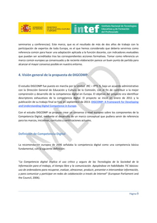 
 
 
 
Página 9 
 
seminarios  y  conferencias).  Este  marco,  que  es  el  resultado  de  más  de  dos  años  de  trabajo  con  la 
participación de expertos de toda Europa, es el que hemos considerado que debería servirnos como 
referencia común para hacer una adaptación aplicada a la función docente, con indicadores evaluables 
que puedan ser acreditados tras las correspondientes acciones formativas. Tomar como referencia un 
marco común europeo ya consensuado y de reciente elaboración parece un buen punto de partida para 
alcanzar el mayor consenso posible en nuestro entorno. 
4. Visión general de la propuesta de DIGCOMP. 
 
El estudio DIGCOMP fue puesto en marcha por la Unidad  JRC – IPTS IS, bajo un acuerdo administrativo 
con  la  Dirección  General  de  Educación  y  Cultura  de  la  Comisión,  con  el  fin  de  contribuir  a  la  mejor 
comprensión y desarrollo de la competencia digital en Europa. El objetivo del proyecto era identificar 
descriptores  exhaustivos  de  la  competencia  digital.  El  proyecto  se  inició  en  enero  de  2011  y  la 
publicación de su trabajo final se hizo en septiembre de 2013: DIGCOMP: A Framework for Developing 
and Understanding Digital Competence in Europe.  
Con el estudio DIGCOMP se propuso crear un consenso a nivel europeo sobre los componentes de la 
Competencia Digital, mediante el desarrollo de un marco conceptual que pudiera servir de referencia 
para los marcos, iniciativas, currículos y certificaciones actuales.  
 
Definición de Competencia Digital 
 
La  recomendación  europea  de  2006  señalaba  la  competencia  digital  como  una  competencia  básica 
fundamental, con la siguiente definición:  
 
“La  Competencia  digital  implica  el  uso  crítico  y  seguro  de  las  Tecnologías  de  la  Sociedad  de  la 
Información para el trabajo, el tiempo libre y la comunicación. Apoyándose en habilidades TIC básicas: 
uso de ordenadores para recuperar, evaluar, almacenar, producir, presentar e intercambiar información, 
y para comunicar y participar en redes de colaboración a través de Internet” (European Parliament and 
the Council, 2006). 
 