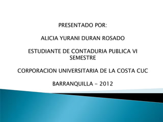 PRESENTADO POR: ALICIA YURANI DURAN ROSADO ESTUDIANTE DE CONTADURIA PUBLICA VI SEMESTRE CORPORACION UNIVERSITARIA DE LA COSTA CUC BARRANQUILLA - 2012 