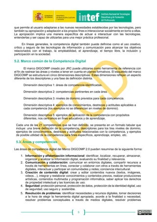 9
Para ello se crea la solución tecnológica alojada en http://portfolio.educalab.es en la que cada
docente puede crear su biografía de la competencia digital docente, autoevaluarse de forma
continua en dicha competencia y evidenciar de forma segura, en un dossier individual y actualizable,
los trabajos que avalen su competencia digital docente, para generar así un pasaporte de la
competencia digital docente que muestre a lo largo de su vida profesional, cómo va mejorando
dicha competencia hasta alcanzar el máximo nivel.
5. Visión general de la propuesta de DIGCOMP.
El estudio DIGCOMP fue puesto en marcha por la Unidad JRC, bajo un acuerdo administrativo
con la Dirección General de Educación y Cultura de la Comisión, con el fin de contribuir a la mejor
comprensión y desarrollo de la competencia digital en Europa.
El objetivo del proyecto era identificar descriptores exhaustivos de la competencia digital. El
proyecto se inició en enero de 2011 y la publicación de su trabajo final se hizo en junio de 2016:
DIGCOMP: A Framework for Developing and Understanding Digital Competence in Europe
(https://ec.europa.eu/jrc/en/publication/eur-scientific-and-technical-research-reports/digcomp-20-
digital-competence-framework-citizens-update-phase-1-conceptual-reference-model).
Con el estudio DIGCOMP se propuso crear un consenso a nivel europeo sobre los
componentes de la Competencia Digital, mediante el desarrollo de un marco conceptual que pudiera
servir de referencia para los marcos, iniciativas, currículos y certificaciones actuales.
5.1. Definición de Competencia Digital
La recomendación europea de 2006 señalaba la competencia digital como una competencia
básica fundamental, con la siguiente definición:
“La Competencia digital implica el uso crítico y seguro de las Tecnologías de la Sociedad de la Información
para el trabajo, el tiempo libre y la comunicación. Apoyándose en habilidades TIC básicas: uso de
ordenadores para recuperar, evaluar, almacenar, producir, presentar e intercambiar información, y para
comunicar y participar en redes de colaboración a través de Internet” (European Parliament and the Council,
2006).
En esta definición encontramos las principales habilidades de la competencia digital. La
definición y la explicación de los componentes competenciales que se proporciona en la
recomendación ofrecen una visión general de la competencia digital, siendo evidente que, cuando
se usan herramientas digitales, las capacidades operacionales son una pequeña proporción del
conocimiento necesario. A partir de la recomendación, la gestión de información, la comunicación
en entornos sociales y la capacidad de usar Internet con fines de aprendizaje se han convertido en
campos con gran relevancia, también para el pensamiento crítico, la creatividad y la innovación. No
obstante, los dispositivos de acceso son cada vez más diversos, ya no solo accedemos desde los
ordenadores que se mencionaban en 2006.
Como indica Ferrari (2012), los discursos sobre la alfabetización tienden a centrarse en el
argumento de la decodificación y codificación, es decir, en la lectura y escritura, pero aquí
preferimos referirnos a la competencia digital como el conjunto de conocimientos, habilidades y
actitudes necesarias hoy en día para ser funcional en un entorno digital. Por tanto, además de los
cambios que introducen las nuevas tecnologías en la alfabetización de la lectura y escritura,
podemos argumentar que la competencia digital requiere un conjunto nuevo de habilidades,
conocimientos y actitudes. La adquisición de la competencia en la era digital requiere una actitud
 