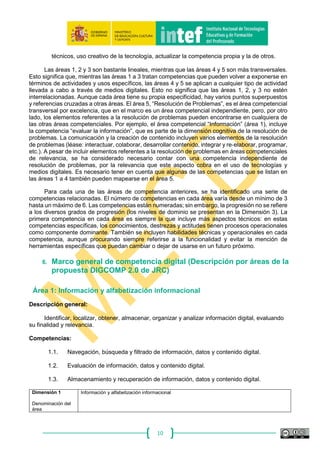 10
que permite al usuario adaptarse a las nuevas necesidades establecidas por las tecnologías, pero
también su apropiación y adaptación a los propios fines e interaccionar socialmente en torno a ellas.
La apropiación implica una manera específica de actuar e interactuar con las tecnologías,
entenderlas y ser capaz de utilizarlas para una mejor práctica profesional.
En líneas generales, la competencia digital también puede definirse como el uso creativo,
crítico y seguro de las tecnologías de información y comunicación para alcanzar los objetivos
relacionados con el trabajo, la empleabilidad, el aprendizaje, el tiempo libre, la inclusión y
participación en la sociedad.
5.2. Marco común de la Competencia Digital
El marco DIGCOMP creado por JRC puede utilizarse como herramienta de referencia con
el fin de rastrear las áreas y niveles a tener en cuenta en planes formativos. El esqueleto del marco
DIGCOMP se estructura en cinco dimensiones descriptivas. Estas dimensiones reflejan un aspecto
diferente de los descriptores y una fase de definición distinta.
Dimensión descriptiva 1: áreas de competencia identificadas.
Dimensión descriptiva 2: competencias pertinentes en cada área.
Dimensión descriptiva 3: niveles de dominio previstos para cada competencia.
Dimensión descriptiva 4: ejemplos de conocimientos, destrezas y actitudes aplicables a
cada competencia (los ejemplos no se diferencian en niveles de dominio).
Dimensión descriptiva 5: ejemplos de aplicación de la competencia con propósitos
diferentes, nos centramos en fines educativos y de aprendizaje.
Cada una de las 21 competencias que se han definido, se presenta en un formato tabular que
incluye: una breve definición de la competencia, descriptores para los tres niveles de dominio,
ejemplos de conocimientos, destrezas y actitudes relacionadas con la competencia, y ejemplos
de posible utilidad de la competencia para fines específicos, aprendizaje, empleo, etc.
5.3. Áreas y competencias
Las áreas de competencia digital del Marco DIGCOMP 2.0 pueden resumirse de la siguiente forma:
1. Información y alfabetización informacional: identificar, localizar, recuperar, almacenar,
organizar y analizar la información digital, evaluando su finalidad y relevancia.
2. Comunicación y colaboración: comunicar en entornos digitales, compartir recursos a
través de herramientas en línea, conectar y colaborar con otros a través de herramientas
digitales, interactuar y participar en comunidades y redes; conciencia intercultural.
3. Creación de contenido digital: crear y editar contenidos nuevos (textos, imágenes,
videos…), integrar y reelaborar conocimientos y contenidos previos, realizar producciones
artísticas, contenidos multimedia y programación informática, saber aplicar los derechos
de propiedad intelectual y las licencias de uso.
4. Seguridad: protección personal, protección de datos, protección de la identidad digital, uso
de seguridad, uso seguro y sostenible.
5. Resolución de problemas: identificar necesidades y recursos digitales, tomar decisiones
a la hora de elegir la herramienta digital apropiada, acorde a la finalidad o necesidad,
resolver problemas conceptuales a través de medios digitales, resolver problemas
 