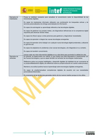 27
Dimensión 2
Denominación y
descripción de la
competencia
5.2 Identificación de necesidades y respuestas tecnológicas
Analizar las propias necesidades en términos tanto de uso de recursos, herramientas como de
desarrollo competencial, asignar posibles soluciones a las necesidades detectadas, adaptar las
herramientas a las necesidades personales y evaluar de forma crítica las posibles soluciones y las
herramientas digitales.
Dimensión 3
Niveles
A ‐ Básico B‐ Intermedio C‐ Avanzado
Soy capaz de utilizar
algunas tecnologías para
resolver problemas, pero
sólo para un número
limitado de tareas.
Soy capaz de tomar
decisiones a la hora de
escoger una herramienta
digital para una actividad
rutinaria.
Entiendo las posibilidades y los
límites de la tecnología. Soy
capaz de resolver tareas no
rutinarias explorando las
posibilidades tecnológicas.
Soy capaz de elegir la
herramienta adecuada según
la finalidad y soy capaz de
evaluar la efectividad de la
misma.
Tomo decisiones informadas a la
hora de elegir una herramienta,
dispositivo, aplicación, programa
o servicio para una tarea con la
que no estoy familiarizado.
Mantengo información
actualizada de los nuevos
desarrollos tecnológicos.
Comprendo cómo funcionan las
nuevas herramientas y soy capaz
de evaluar de forma crítica qué
herramienta encaja mejor con
mis objetivos.
Dimensión 4
Ejemplos de
conocimientos
Comprende el potencial y las limitaciones de los dispositivos y recursos digitales.
Conoce la variada gama de tareas que se pueden realizar mediante el uso de las tecnologías.
Conoce las tecnologías digitales más importantes o populares utilizadas por otras personas (por
ejemplo, por colegas o por personas de reconocida experiencia).
Tiene un conocimiento razonable acerca de las tecnologías disponibles, tanto en lo referente a sus
fortalezas como a sus debilidades, y sobre las posibilidades que presentan de cara a servirle de
apoyo en la consecución de sus metas personales.
Ejemplos de
habilidades
Es capaz de tomar decisiones informadas (con asistencia humana o tecnológica en su caso)
acerca de qué tecnologías utilizar para lograr objetivos personalmente relevantes.
Es capaz de elegir las tecnologías más adecuadas según el problema que desee resolver.
Ejemplos de
actitudes
Es consciente del valor que tiene conjugar el uso de las herramientas tradicionales con los medios
digitales en red.
Manifiesta interés en las nuevas tecnologías de la información y la comunicación.
Evalúa de forma crítica las posibles soluciones utilizando herramientas digitales.
Dimensión 1
Denominación
del área
Resolución de problemas
Dimensión 2
Denominación y
descripción de la
competencia
5.3 Innovar y utilizar la tecnología digital de forma creativa
Innovar utilizando la tecnología, participar activamente en producciones colaborativas multimedia y
digitales, expresarse de forma creativa a través de medios digitales y de tecnologías, generar
conocimiento y resolver problemas conceptuales con el apoyo de herramientas digitales.
Dimensión 3
Niveles
A ‐ Básico B‐ Intermedio C‐ Avanzado
Soy consciente de que puedo
utilizar las tecnologías y las
herramientas digitales con
propósitos creativos y soy
capaz de utilizar las
tecnologías de forma creativa
en algunos casos.
Soy capaz de utilizar las
tecnologías para crear
productos creativos y de
utilizar las tecnologías para
resolver problemas, por
ejemplo, visualizar un
problema).
Colaboro con otras
personas en la elaboración
de productos innovadores y
Soy capaz de resolver problemas
conceptuales aprovechando las
tecnologías y las herramientas
digitales. Soy capaz de contribuir
a la generación de conocimiento
a través de medios
tecnológicos.
Soy capaz de participar en
acciones innovadoras a través
 
