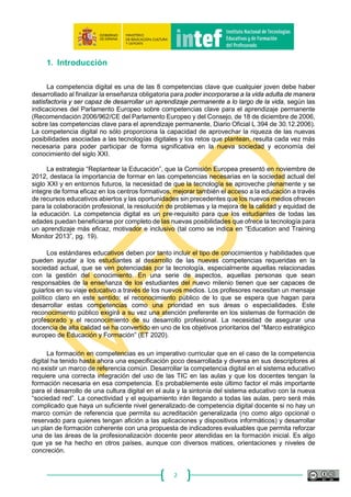 2
1. Introducción
La competencia digital es una de las 8 competencias clave que cualquier joven debe haber
desarrollado al finalizar la enseñanza obligatoria para poder incorporarse a la vida adulta de manera
satisfactoria y ser capaz de desarrollar un aprendizaje permanente a lo largo de la vida, según las
indicaciones del Parlamento Europeo sobre competencias clave para el aprendizaje permanente
(Recomendación 2006/962/CE del Parlamento Europeo y del Consejo, de 18 de diciembre de 2006,
sobre las competencias clave para el aprendizaje permanente, Diario Oficial L 394 de 30.12.2006).
La competencia digital no sólo proporciona la capacidad de aprovechar la riqueza de las nuevas
posibilidades asociadas a las tecnologías digitales y los retos que plantean, resulta cada vez más
necesaria para poder participar de forma significativa en la nueva sociedad y economía del
conocimiento del siglo XXI.
La estrategia “Replantear la Educación”, que la Comisión Europea presentó en noviembre de
2012, destaca la importancia de formar en las competencias necesarias en la sociedad actual del
siglo XXI y en entornos futuros, la necesidad de que la tecnología se aproveche plenamente y se
integre de forma eficaz en los centros formativos, mejorar también el acceso a la educación a través
de recursos educativos abiertos y las oportunidades sin precedentes que los nuevos medios ofrecen
para la colaboración profesional, la resolución de problemas y la mejora de la calidad y equidad de
la educación. La competencia digital es un pre‐requisito para que los estudiantes de todas las
edades puedan beneficiarse por completo de las nuevas posibilidades que ofrece la tecnología para
un aprendizaje más eficaz, motivador e inclusivo (tal como se indica en “Education and Training
Monitor 2013”, pg. 19).
Los estándares educativos deben por tanto incluir el tipo de conocimientos y habilidades que
pueden ayudar a los estudiantes al desarrollo de las nuevas competencias requeridas en la
sociedad actual, que se ven potenciadas por la tecnología, especialmente aquellas relacionadas
con la gestión del conocimiento. En una serie de aspectos, aquellas personas que sean
responsables de la enseñanza de los estudiantes del nuevo milenio tienen que ser capaces de
guiarlos en su viaje educativo a través de los nuevos medios. Los profesores necesitan un mensaje
político claro en este sentido: el reconocimiento público de lo que se espera que hagan para
desarrollar estas competencias como una prioridad en sus áreas o especialidades. Este
reconocimiento público exigirá a su vez una atención preferente en los sistemas de formación de
profesorado y el reconocimiento de su desarrollo profesional. La necesidad de asegurar una
docencia de alta calidad se ha convertido en uno de los objetivos prioritarios del “Marco estratégico
europeo de Educación y Formación” (ET 2020).
La formación en competencias es un imperativo curricular que en el caso de la competencia
digital ha tenido hasta ahora una especificación poco desarrollada y diversa en sus descriptores al
no existir un marco de referencia común. Desarrollar la competencia digital en el sistema educativo
requiere una correcta integración del uso de las TIC en las aulas y que los docentes tengan la
formación necesaria en esa competencia. Es probablemente este último factor el más importante
para el desarrollo de una cultura digital en el aula y la sintonía del sistema educativo con la nueva
“sociedad red”. La conectividad y el equipamiento irán llegando a todas las aulas, pero será más
complicado que haya un suficiente nivel generalizado de competencia digital docente si no hay un
marco común de referencia que permita su acreditación generalizada (no como algo opcional o
reservado para quienes tengan afición a las aplicaciones y dispositivos informáticos) y desarrollar
un plan de formación coherente con una propuesta de indicadores evaluables que permita reforzar
una de las áreas de la profesionalización docente peor atendidas en la formación inicial. Es algo
que ya se ha hecho en otros países, aunque con diversos matices, orientaciones y niveles de
concreción.
 