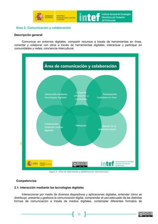 32
Área 1: Información y alfabetización informacional
Descripción general:
Identificar, localizar, obtener, almacenar, organizar y analizar información digital, datos y
contenidos digitales, evaluando su finalidad y relevancia para las tareas docentes.
Figura 4 - Área de información y alfabetización informacional.
Competencias:
1.1. Navegación, búsqueda y filtrado de información, datos y contenidos digitales
Buscar información, datos y contenidos digitales en red y acceder a ellos, expresar de manera
organizada las necesidades de información, encontrar información relevante para las tareas
docentes, seleccionar recursos educativos de forma eficaz, gestionar distintas fuentes de
información, crear estrategias personales de información.
 