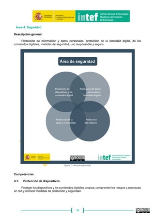 38
A ‐ Básico B‐ Intermedio C‐ Avanzado
Busca, crea, guarda y edita
contenidos digitales sencillos.
Produce contenidos digitales en
diferentes formatos, como, por
ejemplo, documentos de texto,
presentaciones multimedia, diseño
de imágenes, grabación de vídeo o
audio, utilizando aplicaciones en
línea.
Promueve este tipo de
producciones entre el alumnado
del centro.
Crea materiales didácticos
digitales en línea en una amplia
gama de formatos y los publica en
espacios digitales muy variados
(en formato blog, actividad o
ejercicio interactivo, sitio Web,
aula virtual, etc.).
Desarrolla proyectos educativos
digitales en los que hace partícipe
a la comunidad educativa para
que sean los protagonistas del
desarrollo de contenidos digitales
en distintos formatos y lenguajes
expresivos.
3.2. Integración y reelaboración de contenidos digitales
Modificar, perfeccionar y combinar los recursos existentes para crear contenido digital y
conocimiento nuevo, original y relevante.
A ‐ Básico B‐ Intermedio C‐ Avanzado
Es consciente de que Internet es una
gigantesca biblioteca de recursos
que puede reutilizar con fines
educativos.
Busca y selecciona recursos y
objetos digitales en la red con fines
educativos, los organiza en un
espacio digital personal y realiza
modificaciones sencillas.
Conoce y utiliza repositorios y/o
bibliotecas de recursos y
materiales en la red tanto de
propósito general como educativo
Modifica y adapta recursos de
otros o desarrollados por el mismo
a las necesidades de aprendizaje
de su alumnado.
Elabora actividades, materiales y
recursos educativos digitales a
partir de la yuxtaposición o
remezcla de objetos digitales
procedentes de distintos espacios
en línea, tanto propios como de
otros autores.
Genera espacios de enseñanza-
aprendizaje propios en entornos
virtuales e inserta distintos objetos
digitales.
3.3. Derechos de autor y licencias
Entender cómo se aplican los derechos de autor y las licencias a la información y a los
contenidos digitales.
A ‐ Básico B‐ Intermedio C‐ Avanzado
Es consciente de que algunos
contenidos distribuidos en Internet
tienen derechos de autor.
Respeta los derechos de autor tanto
para acceder como descargar
archivos.
Conoce las diferencias básicas
entre licencias abiertas y privativas
y cómo afectan a los contenidos
digitales.
Desarrolla en el aula tareas y
actividades destinadas a formar y
concienciar al alumnado en el
respeto hacia los derechos de
autor de los contenidos
distribuidos en Internet.
Conoce cómo se aplican los
diferentes tipos de licencias a la
información y a los recursos que
usa y que crea.
Desarrolla proyectos educativos
destinados a que el alumnado
publique sus contenidos con
licencias de acceso abierto.
3.4. Programación
Realizar modificaciones en programas informáticos, aplicaciones, configuraciones,
programas, dispositivos, entender los principios de la programación, comprender qué hay detrás de
un programa.
 