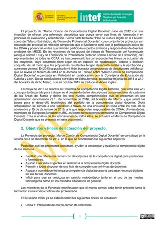 3
El proyecto de “Marco Común de Competencia Digital Docente” nace en 2012 con esa
intención de ofrecer una referencia descriptiva que pueda servir con fines de formación y en
procesos de evaluación y acreditación. Forma parte tanto del “Plan de Cultura Digital en la Escuela”
como del “Marco Estratégico de Desarrollo Profesional Docente”, cuyo conjunto de proyectos son
resultado del proceso de reflexión compartida que el Ministerio abrió con la participación activa de
las CCAA y ponencias en las que también participan expertos externos y responsables de diversas
unidades del MECD. En las reuniones de los grupos de trabajo de Tecnologías del Aprendizaje
(antiguo Comité TIC) y de Formación de Profesorado (anterior Comité Técnico de Formación), con
representantes de todas las CCAA, se han presentado las correspondientes líneas de actuación de
los proyectos, cuyo desarrollo tiene lugar en un espacio de colaboración, debate y decisión
conjunta, de tal modo que las propuestas resultantes tengan dimensión estatal y la aprobación y
consenso general. En 2013 se publica la v1.0 del borrador con propuesta de descriptores del Marco,
que se revisa en febrero de 2014 en la Jornada de Trabajo sobre “Marco Común de Competencia
Digital Docente” organizada en Valladolid en colaboración con la Consejería de Educación de
Castilla y León. De las conclusiones extraídas en dicha Jornada, se publica en junio de 2014 la v2.0
del borrador de dicho Marco, que en octubre 2015 se traduce al idioma inglés.
En mayo de 2016 se reactiva la Ponencia de Competencia Digital Docente, que toma esa v2.0
como punto de partida para trabajar en el desarrollo de los descriptores competenciales de cada una
de las Áreas del Marco y define los seis niveles competenciales que se presentan en una
actualización denominada v2.1., de noviembre de 2016, del borrador del Marco, y que sienta las
bases para el desarrollo tecnológico del portfolio de la competencia digital docente. Dicha
actualización se somete a una validación a través de una encuesta en línea entre los días 30 de
noviembre y 15 de diciembre de 2016, a la que responden responsables de CCAA, Universidades,
miembros de European Schoolnet y JRC, así como otros expertos en materia de Competencia Digital
Docente. Tras el análisis de las aportaciones de todos ellos, se actualiza el Marco de Competencia
Digital Docente que se presenta en este documento.
 