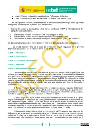 4
2. Objetivos y líneas de actuación del proyecto.
La Ponencia del proyecto “Marco Común de Competencia Digital Docente” se constituyó en la
sesión del 3 de diciembre de 2012, en la que se concretaron los siguientes objetivos:
Posibilitar que los profesores conozcan, ayuden a desarrollar y evalúen la competencia digital
de los alumnos.
• Facilitar una referencia común con descriptores de la competencia digital para profesores
y formadores.
• Ayudar a ser más exigentes en relación a la competencia digital docente.
• Permitir a todos disponer de una lista de competencias mínimas de docentes.
• Ayudar a que el docente tenga la competencia digital necesaria para usar recursos digitales
en sus tareas docentes.
• Influir para que se produzca un cambio metodológico tanto en el uso de los medios
tecnológicos como en los métodos educativos en general.
Los miembros de la Ponencia manifestaron que el marco común debe tener presente tanto la
formación inicial como continua del profesorado.
En la sesión inicial ya se establecieron las siguientes líneas de actuación:
• Línea 1: Propuesta de marco común de referencia.
• Línea 2: Plan de evaluación y acreditación de Profesores y de Centros.
• Línea 3: Impulso en paralelo a la formación docente en competencia digital.
En las siguientes sesiones, los miembros de la Ponencia acordaron trabajar en los siguientes
entregables en relación con la primera línea de actuación:
1. Informe de análisis y conclusiones sobre marcos existentes (CCAA e internacionales) de
competencia digital docente.
1.1. Elaboración y envío de encuesta a CCAA para recogida de datos.
1.2. Elaboración de análisis resumen de marcos internacionales sobre CDD.
1.3. Conclusiones de análisis de marcos descriptivos internacionales y de CCAA sobre CDD.
2. Borrador con propuesta de marco común de referencia de la competencia digital docente.
Se acordó trabajar sobre las 5 áreas de competencia digital propuestas en el proyecto
DIGCOMP desarrollado por el entonces IPTS, ahora JRC Sevilla:
ÁREA 1: Información
ÁREA 2: Comunicación
ÁREA 3: Creación de contenidos
ÁREA 4: Seguridad
ÁREA 5: Resolución de problemas
 