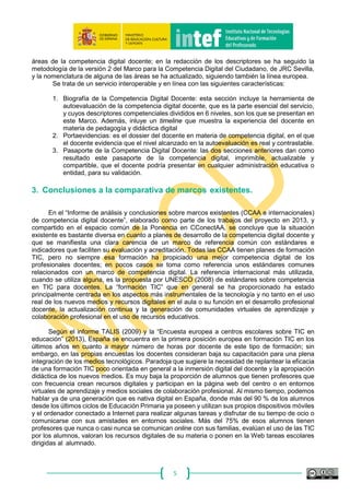 5
La propuesta de marco común debe alcanzar el mayor consenso posible. Con el fin de que
así sea, se propone que sea sometida a debate en una Jornada sobre Competencia Digital Docente
con participación de las CCAA, expertos e investigadores y otras instituciones o agentes interesados
que deseen hacer sus aportaciones, y que se celebra en febrero de 2014. De este modo, se podría
superar otro posible condicionante limitador al buen desarrollo del proyecto; que la propuesta no
tuviera suficiente reconocimiento y difusión para que sea utilizada con fines de formación y
evaluación.
El debate y recogida de aportaciones permitió la elaboración de una propuesta de borrador
de marco de competencia digital docente, v2.0, traducido al inglés en 2015, y que pudiera servir
para abordar después las siguientes líneas de actuación del proyecto, relacionadas con evaluación,
acreditación y planes de formación, las cuales se retoman en 2016.
El 23 de mayo de 2016 se reúnen de nuevo los miembros de la Ponencia en INTEF para
seguir avanzando en la elaboración del Marco y la creación de un instrumento de acreditación de
la Competencia Digital Docente. Es en esa sesión en la que se aborda la redacción de los
descriptores competenciales nivelados para cada una de las 21 competencias de las 5 áreas de la
competencia digital y se plantea el desarrollo del Portfolio de la Competencia Digital Docente como
servicio en línea para acreditar y certificar la Competencia Digital de los Docentes.
En la siguiente sesión de fecha 18 de octubre de 2016, INTEF presenta a los miembros de
la Ponencia, en la que están representadas 14 de las 17 CCAA, un prototipo de producto mínimo
viable del Portfolio de la Competencia Digital Docente, en el que se incluyen ya 6 niveles
competenciales y los descriptores desarrollados para las 21 competencias de cada una de las 5
áreas de la competencia digital docente; en la redacción de los descriptores se ha seguido la
metodología de la versión 2 del Marco para la Competencia Digital del Ciudadano, de JRC Sevilla,
y la nomenclatura de alguna de las áreas se ha actualizado, siguiendo también la línea europea.
Se trata de un servicio interoperable y en línea con las siguientes características:
1. Biografía de la Competencia Digital Docente: esta sección incluye la herramienta de
autoevaluación de la competencia digital docente, que es la parte esencial del servicio,
y cuyos descriptores competenciales divididos en 6 niveles, son los que se presentan en
este Marco. Además, inluye un timeline que muestra la experiencia del docente en
materia de pedagogía y didáctica digital
2. Portaevidencias: es el dossier del docente en materia de competencia digital, en el que
el docente evidencia que el nivel alcanzado en la autoevaluación es real y contrastable.
3. Pasaporte de la Competencia Digital Docente: las dos secciones anteriores dan como
resultado este pasaporte de la competencia digital, imprimible, actualizable y
compartible, que el docente podría presentar en cualquier administración educativa o
entidad, para su validación.
 
