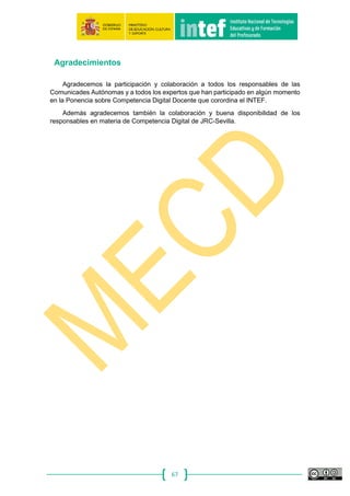 67
digital desarrollados en
centros.
práctica docente,
procedentes de proyectos de
innovación educativa digital
que he encontrado por la red.
digital junto a mis
compañeros del centro
escolar.
informo al resto de mi
comunidad educativa del
potencial innovador de los
mismos.
proyectos colaborativos
digitales y pongo en marcha
uno o más en mi centro cada
año académico, en los que el
alumnado es el protagonista.
compañeros de profesión, los
animo a integrarse y generamos
conocimiento de forma
colaborativa a través de medios
digitales.
Sé que existen eventos
docentes en línea de
innovación educativa digital
que me pueden ayudar
pero no asisto
normalmente.
Busco soluciones
innovadoras para mi práctica
docente procedentes de
experiencias expuestas en
eventos docentes en línea de
innovación educativa digital.
He asistido, alguna vez, a
eventos docentes en línea
(webinars, jornadas,
seminarios, etc.) de
intercambio de
experiencias educativas
digitales innovadoras.
Pongo en práctica en mi
aula, con mi alumnado,
experiencias educativas
digitales innovadoras que he
aprendido en la asistencia a
eventos docentes en línea.
Fomento la participación de mi
centro en eventos docentes en
línea de innovación educativa
que se traducen en impacto de
cambio metodológico en el
centro.
Participo regularmente en
eventos docentes en línea,
cursos, jornadas profesionales
donde difundo y formo a otros
docentes en el uso creativo e
innovador de la tecnología y los
medios digitales educativos.
Competencia 5.4. Identificación de lagunas en la competencia digital: Comprender las necesidades de mejora y actualización de la propia competencia, apoyar a otros en el desarrollo de
su propia competencia digital, estar al corriente de los nuevos desarrollos.
Niveles
NIVEL A: Identifica las carencias del alumnado en el uso de
medios digitales con fines de aprendizaje así como las
propias en cuanto al uso de tecnologías se refiere.
NIVEL B: Busca, explora y experimenta con tecnologías
digitales emergentes que le ayudan a mantenerse
actualizado y a cubrir posibles lagunas en la competencia
digital necesaria para su labor docente y desarrollo
profesional.
NIVEL C: Organiza su propio sistema de actualización y
aprendizaje, realiza cambios y adaptaciones metodológicas para la
mejora continua del uso educativo de los medios digitales, que
comparte con su comunidad educativa, apoyando a otros en el
desarrollo de su competencia digital.
Descriptores
A1 A2 B1 B2 C1 C2
Me informo a través de los
compañeros de los últimos
avances con respecto a las
competencias digitales
para mi mejora profesional.
Conozco los últimos avances
con respecto a las
competencias digitales, y de
vez en cuando intento
actualizarme.
Uso espacios digitales
para mantenerme
actualizado, de forma
autónoma, de los últimos
avances relacionados con
las competencias digitales.
Conozco y participo en redes
virtuales regularmente para
estar informado de los
últimos avances
relacionados con las
competencias digitales y
mantenerme actualizado.
Promuevo, junto a otros
compañeros de profesión, la
participación activa en redes
profesionales de actualización
en línea, con la intención de
mejorar de forma colaborativa
nuestra competencia digital
docente.
Colaboro, ayudo y formo a otros
docentes en la mejora de su
competencia digital docente.
Identifico las lagunas en
competencia digital de mi
alumnado.
Identifico, analizo y busco
soluciones en la red para la
mejora de las lagunas en la
competencia digital de mi
alumnado.
Planifico actividades de
aula procedentes de
diferentes sitios web que
mejoren la competencia
digital de mi alumnado.
Elaboro y desarrollo
actividades de aula y/o de
centro que mejoren la
competencia digital de los
alumnos.
Promuevo proyectos
educativos de centro en
colaboración con mis
compañeros de profesión para
mejorar la competencia digital
de mi comunidad educativa.
Formo a otros miembros de la
comunidad educativa en la
actualización de su competencia
digital y comparto soluciones
para la mejora, en las redes.
Aplico las tecnologías de la
información y la
comunicación, de forma
básica, para mejorar mi
metodología docente y el
Realizo a nivel básico,
algunas actividades sencillas
por medio de las tecnologías
de la información y la
comunicación, que modifican
Aplico usos educativos de
las TIC en el aula, en los
que los roles del alumnado
son activos, y conozco
algunas estrategias para
Utilizo las TIC en el ámbito
educativo para darle el
protagonismo de su propio
aprendizaje a mi alumnado y
mantengo un espacio digital
Organizo y aplico metodologías
activas basadas en el uso de las
TIC, modificando los roles de
los agentes educativos en el
aula y en el centro, gestionando
Promuevo adaptaciones
metodológicas para mejorar
continuamente en el uso
educativo de los medios
digitales en mi centro y en otros
 