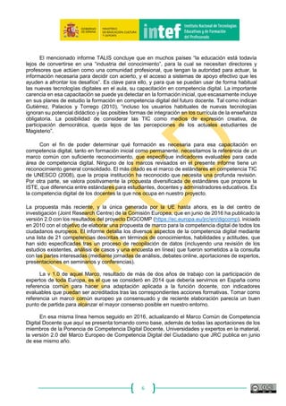 6
3. Conclusiones a la comparativa de marcos existentes.
En el “Informe de análisis y conclusiones sobre marcos existentes (CCAA e internacionales)
de competencia digital docente”, elaborado como parte de los trabajos del proyecto en 2013, y
compartido en el espacio común de la Ponencia en CConectAA, se concluye que la situación
existente es bastante diversa en cuanto a planes de desarrollo de la competencia digital docente y
que se manifiesta una clara carencia de un marco de referencia común con estándares e
indicadores que faciliten su evaluación y acreditación. Todas las CCAA tienen planes de formación
TIC, pero no siempre esa formación ha propiciado una mejor competencia digital de los
profesionales docentes; en pocos casos se toma como referencia unos estándares comunes
relacionados con un marco de competencia digital. La referencia internacional más utilizada,
cuando se utiliza alguna, es la propuesta por UNESCO (2008) de estándares sobre competencia
en TIC para docentes. La “formación TIC” que en general se ha proporcionado ha estado
principalmente centrada en los aspectos más instrumentales de la tecnología y no tanto en el uso
real de los nuevos medios y recursos digitales en el aula o su función en el desarrollo profesional
docente, la actualización continua y la generación de comunidades virtuales de aprendizaje y
colaboración profesional en el uso de recursos educativos.
Según el informe TALIS (2009) y la “Encuesta europea a centros escolares sobre TIC en
educación” (2013), España se encuentra en la primera posición europea en formación TIC en los
últimos años en cuanto a mayor número de horas por docente de este tipo de formación; sin
embargo, en las propias encuestas los docentes consideran baja su capacitación para una plena
integración de los medios tecnológicos. Paradoja que sugiere la necesidad de replantear la eficacia
de una formación TIC poco orientada en general a la inmersión digital del docente y la apropiación
didáctica de los nuevos medios. Es muy baja la proporción de alumnos que tienen profesores que
con frecuencia crean recursos digitales y participan en la página web del centro o en entornos
virtuales de aprendizaje y medios sociales de colaboración profesional. Al mismo tiempo, podemos
hablar ya de una generación que es nativa digital en España, donde más del 90 % de los alumnos
desde los últimos ciclos de Educación Primaria ya poseen y utilizan sus propios dispositivos móviles
y el ordenador conectado a Internet para realizar algunas tareas y disfrutar de su tiempo de ocio o
comunicarse con sus amistades en entornos sociales. Más del 75% de esos alumnos tienen
profesores que nunca o casi nunca se comunican online con sus familias, evalúan el uso de las TIC
por los alumnos, valoran los recursos digitales de su materia o ponen en la Web tareas escolares
dirigidas al alumnado.
El mencionado informe TALIS concluye que en muchos países “la educación está todavía
lejos de convertirse en una “industria del conocimiento”, para la cual se necesitan directores y
profesores que actúen como una comunidad profesional, que tengan la autoridad para actuar, la
información necesaria para decidir con acierto, y el acceso a sistemas de apoyo efectivo que les
ayuden a afrontar los desafíos”. Es clave para ello, y para que se puedan usar de forma habitual
las nuevas tecnologías digitales en el aula, su capacitación en competencia digital. La importante
carencia en esa capacitación se puede ya detectar en la formación inicial, que escasamente incluye
en sus planes de estudio la formación en competencia digital del futuro docente. Tal como indican
Gutiérrez, Palacios y Torrego (2010), “incluso los usuarios habituales de nuevas tecnologías
ignoran su potencial didáctico y las posibles formas de integración en los currícula de la enseñanza
obligatoria. La posibilidad de considerar las TIC como medios de expresión creativa, de
participación democrática, queda lejos de las percepciones de los actuales estudiantes de
Magisterio”.
 