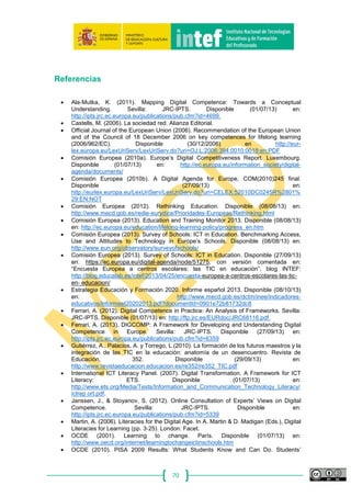 70
Anexo I: Glosario
(Este anexo es traducción de la v1 publicada por IPTS)
Algunos términos básicos que se utilizan en este informe están basados en
definiciones aprobadas recientemente. El proyecto DIGCOMP tiene como objetivos
apoyar el desarrollo de un marco y directrices, y para ello en varios aspectos se ha
utilizado de referencia el Marco Europeo de Cualificaciones (EQF), incluyendo la
definición de algunos términos básicos (Parlamento Europeo y Consejo, 2008).
Conocimiento
“Conocimiento” significa el resultado de la asimilación de información a través del
aprendizaje. El conocimiento es el conjunto de hechos, principios, teorías y prácticas
relacionadas con el campo de trabajo o estudio. En el contexto del Marco Europeo de
Cualificaciones, el conocimiento se describe como teórico y/o fáctico.
Destrezas
“Destrezas” significa la habilidad para aplicar el conocimiento y utilizar técnicas
para completar tareas y resolver problemas. En el contexto del Marco Europeo de
Cualificaciones, las destrezas se describen como cognitivas (fundadas en el uso del
pensamiento lógico, intuitivo y creativo) o prácticas (fundadas en la destreza manual y
el uso de métodos, materiales, herramientas e instrumentos).
Actitudes
“Actitudes” se conciben como motivadores de rendimiento, las bases para un
constante rendimiento competente. Incluyen valores, aspiraciones y prioridades.
Competencia
Hay dos definiciones de “competencia”, ligeramente diferentes, en las
recomendaciones recientes de política europea. En la Recomendación de
Competencias Básicas, la “competencia” se define como una combinación de
conocimiento, destrezas y actitudes apropiadas al contexto (Parlamento Europeo y
Consejo, 2006). En la recomendación del Marco Europeo de Cualificaciones, la
“competencia” se ve como el elemento superior de los descriptores del marco y se
define como la capacidad demostrada para utilizar conocimientos, destrezas y
habilidades personales, sociales y/o metodológicas, en situaciones de trabajo o
estudio y en el desarrollo profesional y personal. Además, en el contexto del Marco
Europeo de Cualificaciones, la competencia se describe en términos de
responsabilidad y autonomía (Parlamento Europeo y Consejo, 2008).
Dimensiones
El concepto de “dimensión”, como se utiliza en este trabajo, se ha tomado del
marco eCompetencia para profesionales TIC. En ambos trabajos, la palabra
“dimensión” se refiere a la estructura del marco, es decir, la forma en que se muestra
 