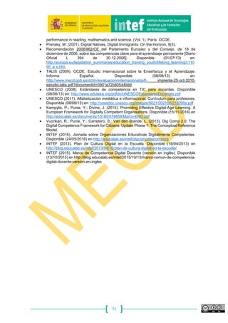 71
el contenido del marco. En este informe, se han identificado 5 dimensiones: la
dimensión 1 se refiere a las áreas de competencia digital, la dimensión 2 a las
competencias que corresponden a cada área, la dimensión 3 a los niveles previstos
para cada competencia, la dimensión 4 a ejemplos de conocimientos, destrezas y
actitudes necesarias que son relevantes en cada competencia y, finalmente, la
dimensión 5 a la finalidad (o contexto) donde puede aplicarse cada competencia
específica.
Finalidad
En este trabajo, la finalidad se refiere al contexto de aplicación de cada
competencia. Las tecnologías digitales se utilizan cada vez más en diferentes ámbitos
(en el trabajo, en el colegio, en casa) y con diferentes finalidades (entretenimiento, vida
social, trabajo, aprendizaje). Por tanto, las finalidades descritas aquí, muestran cómo
puede aplicarse una competencia específica en un contexto específico. En otras
palabras, se traduce la descripción general de la competencia en un ejemplo de la vida
real. Las finalidades identificadas son: Ocio; Social; Transacciones comerciales;
Aprendizaje; Empleo; Ciudadanía; Bienestar. En este informe solo se han incluido
descripciones de Aprendizaje y Empleo.
• Ocio: utilización de las tecnologías para cuestiones personales o de
entretenimiento (los ejemplos incluyen: búsqueda de vuelos para vacaciones,
juegos, lectura de libros digitales, visionado de vídeos en directo en la web,
escucha de música a través de herramientas digitales);
• Social: interacción con amigos y compañeros con herramientas digitales (los
ejemplos incluyen: envío de correos electrónicos o sms, participación en redes
sociales, vinculación con otros a través de comunidades en red).
• Transacciones comerciales: utilización de recursos en línea para comprar y
vender bienes, comercio electrónico, consumo en línea (los ejemplos incluyen:
compra en línea de un billete de avión o de tren, compra de aplicaciones y
software, compra y venta de bienes virtuales, como los elementos utilizados en
mundos virtuales de entornos de videojuegos, participación en servicios de
cliente a cliente);
• Aprendizaje: utilización de las tecnologías para el aprendizaje a lo largo de la
vida (los ejemplos incluyen: el uso de software de referencia cuando se escribe
un trabajo universitario, utilización de la Web para la búsqueda de información,
uso de suscripciones especializadas para acceder a artículos científicos,
utilización de comunidades en línea, como una red de intercambio de
conocimiento);
• Empleo: utilización de tecnologías para realizar diferentes tipos de trabajo (los
ejemplos incluyen: el uso de software para registrar los pedidos de los clientes
en un bar y calcular la cuenta, utilización de hojas de cálculo para calcular un
presupuesto, comprensión de la configuración inalámbrica de máquinas
mecánicas);
• Ciudadanía: utilización de las tecnologías para formar parte activa de la vida
cívica y utilizar los servicios (los ejemplos incluyen: banca en línea,
administración electrónica y comercio electrónico);
• Bienestar: uso de las tecnologías para fines relacionados con la salud (los
ejemplos incluyen: consultas médicas, revisión de información en red para
cuestiones relacionadas con la salud, utilización de un rastreo de datos de
registro del sistema acerca de actividades deportivas).
 