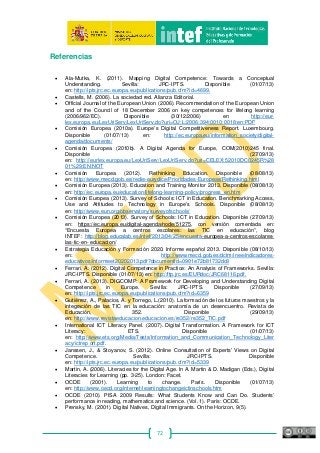 72
Referencias
• Ala‐Mutka, K. (2011). Mapping Digital Competence: Towards a Conceptual
Understanding. Sevilla: JRC‐IPTS. Disponible (01/07/13)
en: http://ipts.jrc.ec.europa.eu/publications/pub.cfm?id=4699.
• Castells, M. (2006). La sociedad red. Alianza Editorial.
• Official Journal of the European Union (2006). Recommendation of the European Union
and of the Council of 18 December 2006 on key competences for lifelong learning
(2006/962/EC). Disponible (30/12/2006) en http://eur-
lex.europa.eu/LexUriServ/LexUriServ.do?uri=OJ:L:2006:394:0010:0018:en:PDF
• Comisión Europea (2010a). Europe’s Digital Competitiveness Report. Luxembourg.
Disponible (01/07/13) en: http://ec.europa.eu/information_society/digital‐
agenda/documents/
• Comisión Europea (2010b). A Digital Agenda for Europe, COM(2010)245 final.
Disponible (27/09/13)
en: http://eurlex.europa.eu/LexUriServ/LexUriServ.do?uri=CELEX:52010DC0245R%28
01%29:EN:NOT
• Comisión Europea (2012). Rethinking Education. Disponible (08/08/13)
en: http://www.mecd.gob.es/redie‐eurydice/Prioridades‐Europeas/Rethinking.html
• Comisión Europea (2013). Education and Training Monitor 2013. Disponible (08/08/13)
en: http://ec.europa.eu/education/lifelong‐learning‐policy/progress_en.htm
• Comisión Europea (2013). Survey of Schools: ICT in Education. Benchmarking Access,
Use and Attitudes to Technology in Europe’s Schools. Disponible (08/08/13)
en: http://www.eun.org/observatory/surveyofschools/
• Comisión Europea (2013). Survey of Schools: ICT in Education. Disponible (27/09/13)
en: https://ec.europa.eu/digital‐agenda/node/51275, con versión comentada en:
“Encuesta Europea a centros escolares: las TIC en educación”, blog
INTEF: http://blog.educalab.es/intef/2013/04/25/encuesta‐europea‐a‐centros‐escolares‐
las‐tic‐en‐ educacion/
• Estrategia Educación y Formación 2020. Informe español 2013. Disponible (08/10/13)
en: http://www.mecd.gob.es/dctm/inee/indicadores‐
educativos/informeet20202013.pdf?documentId=0901e72b81732dc8
• Ferrari, A. (2012). Digital Competence in Practice: An Analysis of Frameworks. Sevilla:
JRC‐IPTS. Disponible (01/07/13) en: http://ftp.jrc.es/EURdoc/JRC68116.pdf.
• Ferrari, A. (2013). DIGCOMP: A Framework for Developing and Understanding Digital
Competence in Europe. Sevilla: JRC‐IPTS. Disponible (27/09/13)
en: http://ipts.jrc.ec.europa.eu/publications/pub.cfm?id=6359
• Gutiérrez, A., Palacios, A. y Torrego, L.(2010). La formación de los futuros maestros y la
integración de las TIC en la educación: anatomía de un desencuentro. Revista de
Educación, 352. Disponible (29/09/13)
en: http://www.revistaeducacion.educacion.es/re352/re352_TIC.pdf
• International ICT Literacy Panel. (2007). Digital Transformation. A Framework for ICT
Literacy: ETS. Disponible (01/07/13)
en: http://www.ets.org/Media/Tests/Information_and_Communication_Technology_Liter
acy/ictrep ort.pdf.
• Janssen, J., & Stoyanov, S. (2012). Online Consultation of Experts’ Views on Digital
Competence. Sevilla: JRC‐IPTS. Disponible
en: http://ipts.jrc.ec.europa.eu/publications/pub.cfm?id=5339
• Martin, A. (2006). Literacies for the Digital Age. In A. Martin & D. Madigan (Eds.), Digital
Literacies for Learning (pp. 3‐25). London: Facet.
• OCDE (2001). Learning to change. París. Disponible (01/07/13)
en: http://www.oecd.org/internet/learningtochangeictinschools.htm
• OCDE (2010). PISA 2009 Results: What Students Know and Can Do. Students’
performance in reading, mathematics and science. (Vol. 1). París: OCDE.
• Prensky, M. (2001). Digital Natives, Digital Immigrants. On the Horizon, 9(5).
 