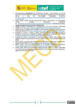 73
• Recomendación 2006/962/CE del Parlamento Europeo y del Consejo, de 18 de
diciembre de 2006, sobre las competencias clave para el aprendizaje permanente [Diario
Oficial L 394 de 30.12.2006]. Disponible (01/07/13)
en: http://europa.eu/legislation_summaries/education_training_youth/lifelong_learning/c
11090_e s.htm
• TALIS (2009), OCDE. Estudio Internacional sobre la Enseñanza y el Aprendizaje.
Informe Español. Disponible (08/08/13)
en: http://www.mecd.gob.es/dctm/ievaluacion/internacional/pdf‐ imprenta‐25‐oct‐2010‐
estudio‐talis.pdf?documentId=0901e72b805449dd
• UNESCO (2008). Estándares de competencia en TIC para docentes. Disponible
(08/08/13) en: http://www.eduteka.org/pdfdir/UNESCOEstandaresDocentes.pdf
• UNESCO (2011). Alfabetización mediática e informacional. Currículum para profesores.
Disponible (08/08/13) en: http://unesdoc.unesco.org/images/0021/002160/216099s.pdf
• Kampylis, P.; Punie, Y.; Divine, J. (2015). Promoting Effective Digital-Age Learning. A
European Framework for Digitally Competent Organisations. Disponible (15/11/2016)
en http://educalab.es/documents/10180/579859/Marco-ENG.pdf
• Vuorikari, R.; Punie, Y.; Carretero, S.; Van den Brande, L. (2015). Dig Comp 2.0: The
Digital Competence Framework for Citizens. Update Phase 1: The Conceptual Reference
Model.
• INTEF (2016). Jornada sobre Organizaciones Educativas Digitalmente Competentes.
Disponible (24/05/2016) en http://educalab.es/intef/digcomp/digcomporg
• INTEF (2013). Plan de Cultura Digital en la Escuela. Disponible (16/04/2013)
en http://blog.educalab.es/intef/2013/04/16/plan-de-cultura-digital-en-la-escuela/
• INTEF (2015). Marco de Competencia Digital Docente (versión en inglés). Disponible
(13/10/2015) en http://blog.educalab.es/intef/2015/10/13/marco-comun-de-competencia-
digital-docente-version-en-ingles
 