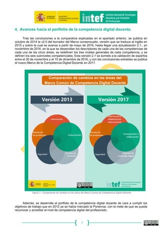 7
Con el fin de poder determinar qué formación es necesaria para esa capacitación en
competencia digital, tanto en formación inicial como permanente, necesitamos la referencia de un
marco común con suficiente reconocimiento, que especifique indicadores evaluables para cada
área de competencia digital. Ninguno de los marcos revisados en el presente informe tiene un
reconocimiento general consolidado. El más citado es el marco de estándares en competencia TIC
de UNESCO (2008), que la propia institución ha reconocido que necesita una profunda revisión.
Por otra parte, se valora positivamente la propuesta diversificada de estándares que propone la
ISTE, que diferencia entre estándares para estudiantes, docentes y administradores educativos. Es
la competencia digital de los docentes la que nos ocupa en nuestro proyecto.
La propuesta más reciente, y la única generada por la UE hasta ahora, es la del centro de
investigación (Joint Research Centre) de la Comisión Europea, que en junio de 2016 ha publicado la
versión 2.0 con los resultados del proyecto DIGCOMP (https://ec.europa.eu/jrc/en/digcomp), iniciado
en 2010 con el objetivo de elaborar una propuesta de marco para la competencia digital de todos los
ciudadanos europeos. El informe detalla los diversos aspectos de la competencia digital mediante
una lista de 21 competencias descritas en términos de conocimientos, habilidades y actitudes, que
han sido especificadas tras un proceso de recopilación de datos (incluyendo una revisión de los
estudios existentes, análisis de casos y una encuesta en línea) que fueron sometidos a la consulta
con las partes interesadas (mediante jornadas de análisis, debates online, aportaciones de expertos,
presentaciones en seminarios y conferencias).
La v 1.0 de aquel Marco, resultado de más de dos años de trabajo con la participación de
expertos de toda Europa, es el que se consideró en 2014 que debería servirnos en España como
referencia común para hacer una adaptación aplicada a la función docente, con indicadores
evaluables que puedan ser acreditados tras las correspondientes acciones formativas. Tomar como
referencia un marco común europeo ya consensuado y de reciente elaboración parecía un buen
punto de partida para alcanzar el mayor consenso posible en nuestro entorno.
En esa misma línea hemos seguido en 2016, actualizando el Marco Común de Competencia
Digital Docente que aquí se presenta tomando como base, además de todas las aportaciones de los
miembros de la Ponencia de Competencia Digital Docente, Universidades y expertos en la material,
la versión 2.0 del Marco Europeo de Competencia Digital del Ciudadano que JRC publica en junio
de ese mismo año.
 