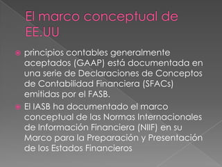  principios contables generalmente
  aceptados (GAAP) está documentada en
  una serie de Declaraciones de Conceptos
  de Contabilidad Financiera (SFACs)
  emitidas por el FASB.
 El IASB ha documentado el marco
  conceptual de las Normas Internacionales
  de Información Financiera (NIIF) en su
  Marco para la Preparación y Presentación
  de los Estados Financieros
 