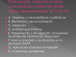    A. Objetivo y características cualitativas
   B. Elementos y reconocimiento
   C. Medición
   D. entidad que informa
   E. Presentación y divulgación, incluyendo
    los límites de información financiera
   F. Marco propósito y la situación en la
    jerarquía GAAP
   G. Aplicación al sector no-forprofit
   H. Cuestiones pendientes
 