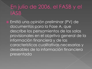   Emitió una opinión preliminar (PV) de
    documentos para la Fase A, que
    describe los pensamientos de las salas
    provisionales en el objetivo general de la
    información financiera y de las
    características cualitativas necesarias y
    deseables de la información financiera
    presentada
 