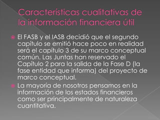  El FASB y el IASB decidió que el segundo
  capítulo se emitió hace poco en realidad
  será el capítulo 3 de su marco conceptual
  común. Las Juntas han reservado el
  Capítulo 2 para la salida de la Fase D (la
  fase entidad que informa) del proyecto de
  marco conceptual.
 La mayoría de nosotros pensamos en la
  información de los estados financieros
  como ser principalmente de naturaleza
  cuantitativa.
 