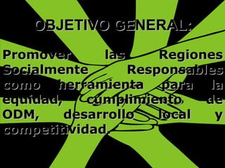 OBJETIVO GENERAL: Promover las Regiones Socialmente Responsables como herramienta para la equidad, cumplimiento de ODM, desarrollo local y competitividad. 