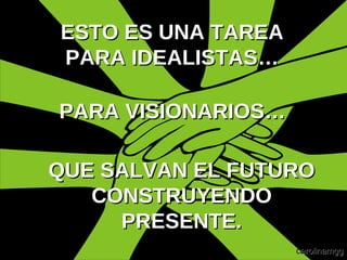 QUE SALVAN EL FUTURO CONSTRUYENDO PRESENTE. ESTO ES UNA TAREA PARA IDEALISTAS… PARA VISIONARIOS…   carolinamgg 