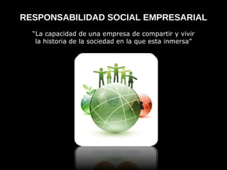 RESPONSABILIDAD SOCIAL EMPRESARIAL “ La capacidad de una empresa de compartir y vivir la historia de la sociedad en la que esta inmersa”  