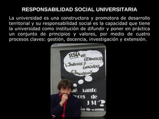 RESPONSABILIDAD SOCIAL UNIVERSITARIA La universidad es una constructora y promotora de desarrollo territorial y su responsabilidad social es la capacidad que tiene la universidad como institución de difundir y poner en práctica un conjunto de principios y valores, por medio de cuatro procesos claves: gestión, docencia, investigación y extensión. 