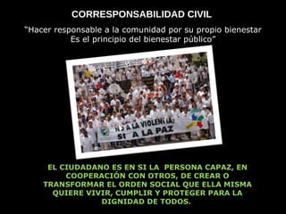 CORRESPONSABILIDAD CIVIL  “ Hacer responsable a la comunidad por su propio bienestar Es el principio del bienestar público” EL CIUDADANO ES EN SI LA  PERSONA CAPAZ, EN COOPERACIÓN CON OTROS, DE CREAR O TRANSFORMAR EL ORDEN SOCIAL QUE ELLA MISMA QUIERE VIVIR, CUMPLIR Y PROTEGER PARA LA DIGNIDAD DE TODOS.  