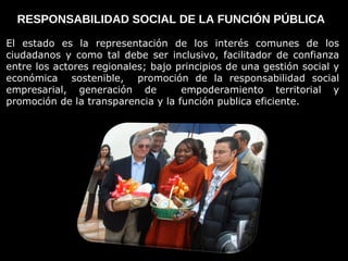 RESPONSABILIDAD SOCIAL DE LA FUNCIÓN PÚBLICA  El estado es la representación de los interés comunes de los ciudadanos y como tal debe ser inclusivo, facilitador de confianza entre los actores regionales; bajo principios de una gestión social y económica  sostenible,  promoción de la responsabilidad social empresarial, generación de  empoderamiento territorial y promoción de la transparencia y la función publica eficiente.  