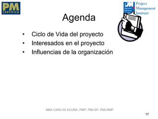 Agenda
•   Ciclo de Vida del proyecto
•   Interesados en el proyecto
•   Influencias de la organización




         MBA CARLOS ACUÑA, PMP, PMI-SP, PMI-RMP
                                                  17
 