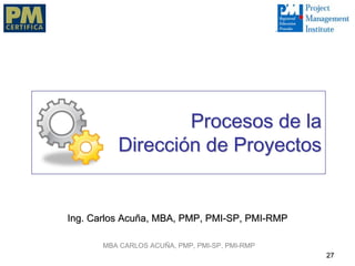 Procesos de la
          Dirección de Proyectos


Ing. Carlos Acuña, MBA, PMP, PMI-SP, PMI-RMP

       MBA CARLOS ACUÑA, PMP, PMI-SP, PMI-RMP
                                                27
 