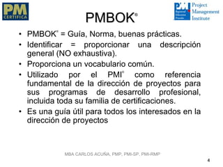 PMBOK              ®



          ®
• PMBOK = Guía, Norma, buenas prácticas.
• Identificar = proporcionar una descripción
  general (NO exhaustiva).
• Proporciona un vocabulario común.
                                    ®
• Utilizado por el PMI           como referencia
  fundamental de la dirección de proyectos para
  sus programas de desarrollo profesional,
  incluida toda su familia de certificaciones.
• Es una guía útil para todos los interesados en la
  dirección de proyectos



              MBA CARLOS ACUÑA, PMP, PMI-SP, PMI-RMP
                                                       4
 
