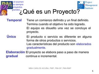 Para el examen
 piensa siempre
  en proyectos
    grandes
          ¿Qué es un Proyecto?
Temporal          Tiene un comienzo definido y un final definido.
                  Termina cuando el objetivo ha sido logrado.
                  El equipo es disuelto una vez se concluye el
                  proyecto.
Único        El producto o servicio es diferente en alguna
             forma de otros productos o servicios.
             Las características del producto son elaborados
             gradualmente.
             gradualmente
Elaboración El proyecto se elabora paso a paso de manera
gradual     continua e incremental.


                   MBA CARLOS ACUÑA, PMP, PMI-SP, PMI-RMP
                                                                    5
 