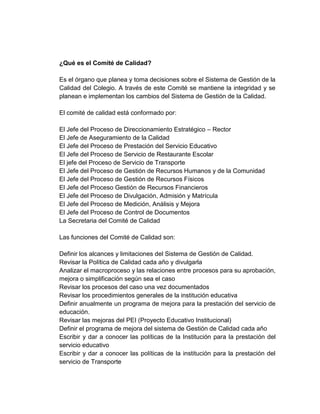 ¿Qué es el Comité de Calidad?

Es el órgano que planea y toma decisiones sobre el Sistema de Gestión de la
Calidad del Colegio. A través de este Comité se mantiene la integridad y se
planean e implementan los cambios del Sistema de Gestión de la Calidad.

El comité de calidad está conformado por:

El Jefe del Proceso de Direccionamiento Estratégico – Rector
El Jefe de Aseguramiento de la Calidad
El Jefe del Proceso de Prestación del Servicio Educativo
El Jefe del Proceso de Servicio de Restaurante Escolar
El jefe del Proceso de Servicio de Transporte
El Jefe del Proceso de Gestión de Recursos Humanos y de la Comunidad
El Jefe del Proceso de Gestión de Recursos Físicos
El Jefe del Proceso Gestión de Recursos Financieros
El Jefe del Proceso de Divulgación, Admisión y Matrícula
El Jefe del Proceso de Medición, Análisis y Mejora
El Jefe del Proceso de Control de Documentos
La Secretaria del Comité de Calidad

Las funciones del Comité de Calidad son:

Definir los alcances y limitaciones del Sistema de Gestión de Calidad.
Revisar la Política de Calidad cada año y divulgarla
Analizar el macroproceso y las relaciones entre procesos para su aprobación,
mejora o simplificación según sea el caso
Revisar los procesos del caso una vez documentados
Revisar los procedimientos generales de la institución educativa
Definir anualmente un programa de mejora para la prestación del servicio de
educación.
Revisar las mejoras del PEI (Proyecto Educativo Institucional)
Definir el programa de mejora del sistema de Gestión de Calidad cada año
Escribir y dar a conocer las políticas de la Institución para la prestación del
servicio educativo
Escribir y dar a conocer las políticas de la institución para la prestación del
servicio de Transporte
 