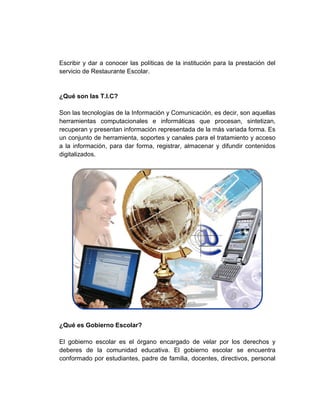 Escribir y dar a conocer las políticas de la institución para la prestación del
servicio de Restaurante Escolar.


¿Qué son las T.I.C?

Son las tecnologías de la Información y Comunicación, es decir, son aquellas
herramientas computacionales e informáticas que procesan, sintetizan,
recuperan y presentan información representada de la más variada forma. Es
un conjunto de herramienta, soportes y canales para el tratamiento y acceso
a la información, para dar forma, registrar, almacenar y difundir contenidos
digitalizados.




¿Qué es Gobierno Escolar?

El gobierno escolar es el órgano encargado de velar por los derechos y
deberes de la comunidad educativa. El gobierno escolar se encuentra
conformado por estudiantes, padre de familia, docentes, directivos, personal
 