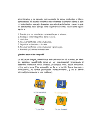 administrativo, y de servicio, representante de sector productivo y líderes
comunitarios, los cuales conforman los diferentes estamentos como lo son:
consejo directivo, consejo de padres, consejo de estudiantes y personero de
los estudiantes. Todo colegio tiene su gobierno escolar, ya que éste órgano
ayuda a:

1. Fortalecer a los estudiantes para decidir por sí mismos.
2. Participar en la vida política de la escuela.
3. disciplina.
4. Resolver conflictos entre estudiantes.
5. Organizar actividades culturales.
6. Resolver conflictos entre estudiantes y profesores.
7. Resolver problemas de la escuela.

¿Qué es educación integral?

La educación integral, corresponde a la formación del ser humano, en todos
los aspectos; señalándolo como un ser biopsicosocial, fomentando el
desarrollo intelectual, físico, artístico, psicológico, ético, social, emocional,
cívico, entre otros. Esta educación se da en el ámbito formal (escuela –
instituciones), no formal (actividades extracurriculares), y en el ámbito
informal (educación de la vida cotidiana).
 