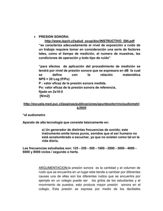 PRESION SONORA:
              http://www.ispch.cl/salud_ocup/doc/INSTRUCTIVO_594.pdf
          “se caracteriza adecuadamente el nivel de exposición a ruido de
          un trabajo requiere tomar en consideración una serie de factores
          tales, como el tiempo de medición, el numero de muestras, las
          condiciones de operación y todo tipo de ruido”

          “para efectos de aplicación del procedimiento de medición se
          tendrá por nivel de presión sonora que se expresara en dB la cual
          se        define        con       la     relación     matemática
          NPS = 20 Log (P/Po)
          P : valor eficaz de la presión sonora medida.
          Po: valor eficaz de la presión sonora de referencia,
          fijado en 2x10-5
           [N/m2]

http://escuela.med.puc.cl/paginas/publicaciones/apuntesotorrino/audiometri
                                   a.html

“el audiometro

Aparato de alta tecnología que consiste básicamente en:

            a) Un generador de distintas frecuencias de sonido; este
            instrumento emite tonos puros, sonidos que el ser humano no
            está acostumbrado a escuchar, ya que no existen como tal en la
            vida diaria.

Las frecuencias estudiadas son: 125 - 250 - 500 - 1000 - 2000 - 3000 - 4000 -
6000 y 8000 ciclos / segundo o hertz.



          ARGUMENTACION:la presión sonora es la cantidad y el volumen de
          ruido que se encuentra en un lugar este tiende a cambiar por diferentes
          causas una de ellas son los diferentes ruidos que se encuentra por
          ejemplo en un colegio puede ser los gritos de los estudiantes y el
          movimiento de puestos, esto produce mayor presión sonora en el
          colegio. Esta presión se expresa por medio de los decibeles
 