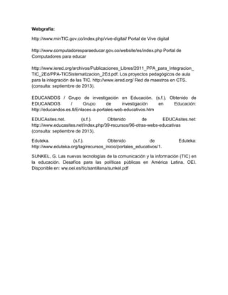 Webgrafía:
http://www.minTIC.gov.co/index.php/vive-digital/ Portal de Vive digital
http://www.computadoresparaeducar.gov.co/website/es/index.php Portal de
Computadores para educar
http://www.iered.org/archivos/Publicaciones_Libres/2011_PPA_para_Integracion_
TIC_2Ed/PPA-TICSistematizacion_2Ed.pdf. Los proyectos pedagógicos de aula
para la integración de las TIC. http://www.iered.org/ Red de maestros en CTS.
(consulta: septiembre de 2013).
EDUCANDOS / Grupo de investigación en Educación. (s.f.). Obtenido de
EDUCANDOS
/
Grupo
de
investigación
en
Educación:
http://educandos.es.tl/Enlaces-a-portales-web-educativos.htm
EDUCAsites.net.
(s.f.).
Obtenido
de
EDUCAsites.net:
http://www.educasites.net/index.php/39-recursos/96-otras-webs-educativas
(consulta: septiembre de 2013).
Eduteka.
(s.f.).
Obtenido
de
http://www.eduteka.org/tag/recursos_inicio/portales_educativos/1.

Eduteka:

SUNKEL, G. Las nuevas tecnologías de la comunicación y la información (TIC) en
la educación. Desafíos para las políticas públicas en América Latina. OEI.
Disponible en: ww.oei.es/tic/santillana/sunkel.pdf

 