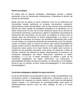 Diseño tecnológico:
Su énfasis está en disponer estrategias, metodologías, técnicas y saberes
apropiados al uso de herramientas computaciones y telemáticas al servicio del
proceso de aprendizaje.
Desde este tipo de diseño se toman decisiones como las de determinar qué
herramientas resultan pertinentes en procesos comunicativos, evaluativos,
argumentativos y hasta informacionales. Aquí se hace mención de las condiciones
técnicas que hacen posible las actividades propuestas en la planeación y en el
diseño instruccional. Por ello, allí se toman decisiones acerca de los servicios de
comunicación sincrónicos y asincrónicos a utilizar en actividades comunicativas de
construcción del conocimiento. De otra parte, se establece la manera cómo el
docente utiliza las herramientas al servicio delaprendizaje y en apoyo a sus
estrategias de enseñanza; los tiempos, las actividades preparatorias para contar
en buen estado y en condiciones pertinentes las herramientas a usar. Por ejemplo,
cuando un profesor utilice un servicio de internet, debe verificar laposibilidad de
acceder desde la sala de informática donde va a estar, despuésse le deben dar
indicaciones claras acerca de la mejor manera de emplear estos recursos en
beneficio de sus propósitos educativos, como tiempo de interacción, manejo de
archivos, activación de sesiones de trabajo, almacenamiento de productos. Las
condiciones pedagógicas del diseño instruccional, determinan el diseño
tecnológico, y a su vez, el diseño tecnológico se elabora a partir de las
condiciones pedagógicas del diseño instruccional. Las restricciones y
potencialidades derivadas de estos dos factores, el instruccional y el tecnológico,
forman lo que, en conjunto, se llama “diseño tecnopedagógico” (o “inter-actividad
tecnopedagógico”).

Contenidos pedagógicos digitales de apoyo educativo:
El uso de herramientas comunicativasde la web 2.0, brinda la posibilidadde crear
conocimiento gracias a lasestrategias colaborativas, abriendouna puerta a la
consolidación de unespacio de creación colectiva, donde todos los participantes
aportan susaber a la conformación de nuevosaprendizajes. Esta opción se
evidenciamediante recursos como las wikis, losblogs, el chat y el correo
electrónico.

 
